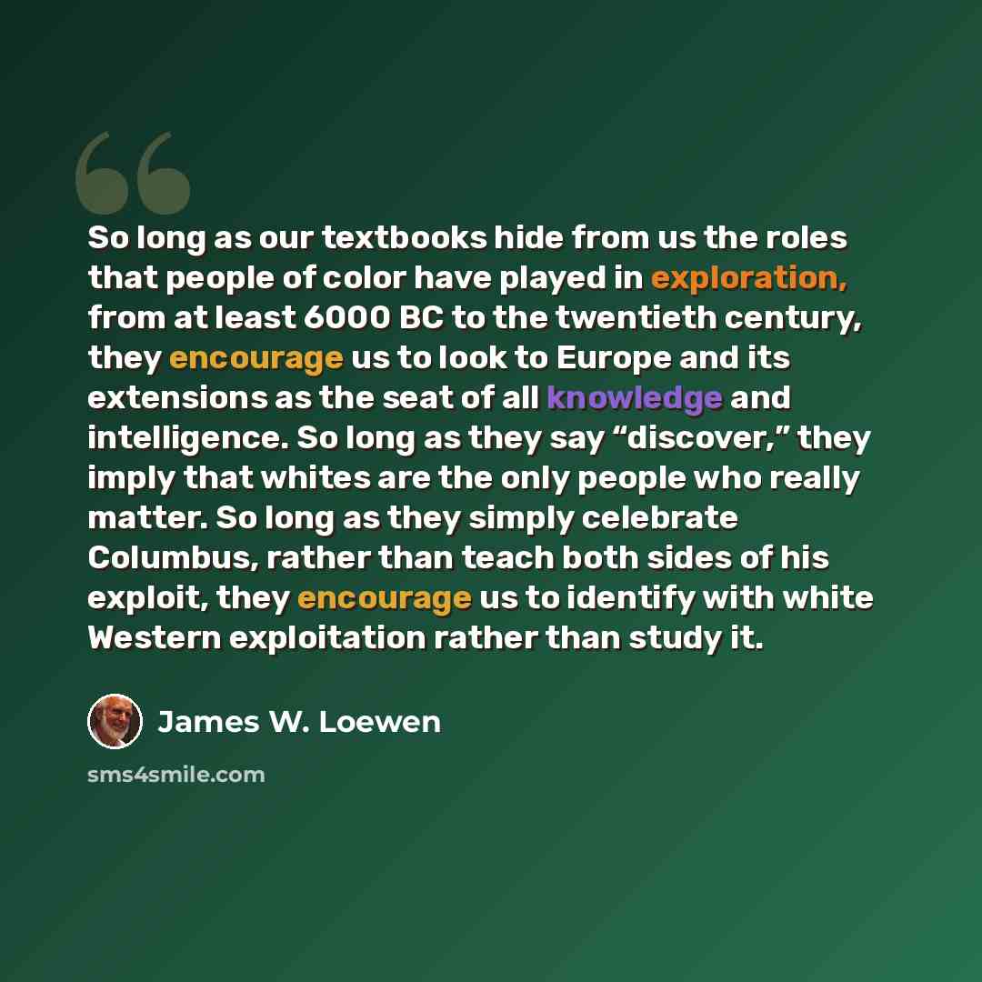 “So long as our textbooks hide from us the roles that people of color have played in exploration, from at least 6000 BC to the twentieth century, they encourage us to look to Europe and its extensions as the seat of all knowledge and intelligence. So long as they say “discover,” they imply that…” quote by James W. Loewen