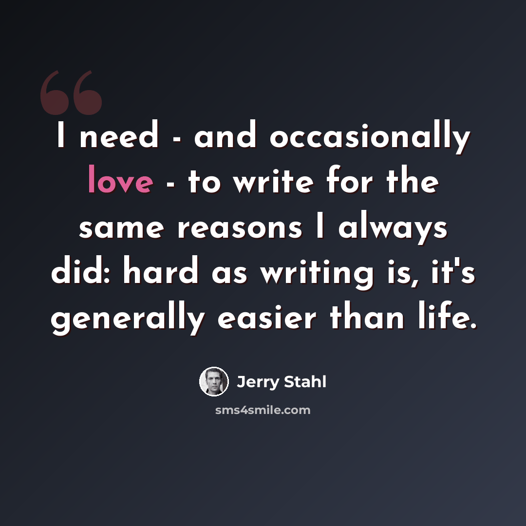“I need - and occasionally love - to write for the same reasons I always did: hard as writing is, it's generally easier than life.” quote by Jerry Stahl