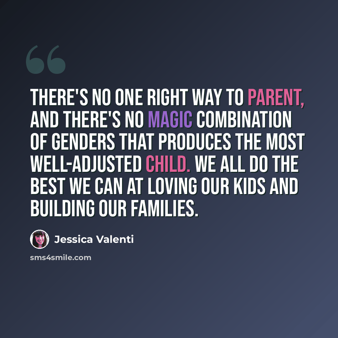 “There's no one right way to parent, and there's no magic combination of genders that produces the most well-adjusted child. We all do the best we can at loving our kids and building our families.” quote by Jessica Valenti