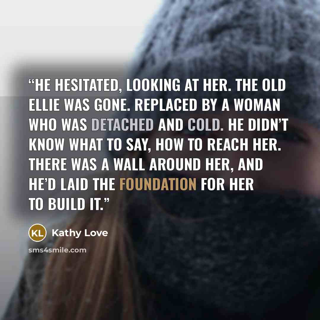 “He hesitated, looking at her. The old Ellie was gone. Replaced by a woman who was detached and cold. He didn’t know what to say, how to reach her. There was a wall around her, and he’d laid the foundation for her to build it.” quote by Kathy Love