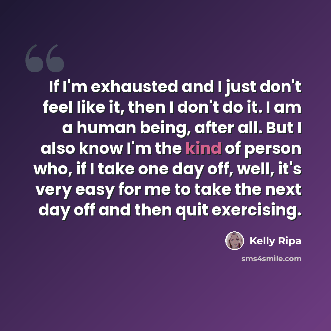 “If I'm exhausted and I just don't feel like it, then I don't do it. I am a human being, after all. But I also know I'm the kind of person who, if I take one day off, well, it's very easy for me to take the next day off and then quit exercising.” quote by Kelly Ripa
