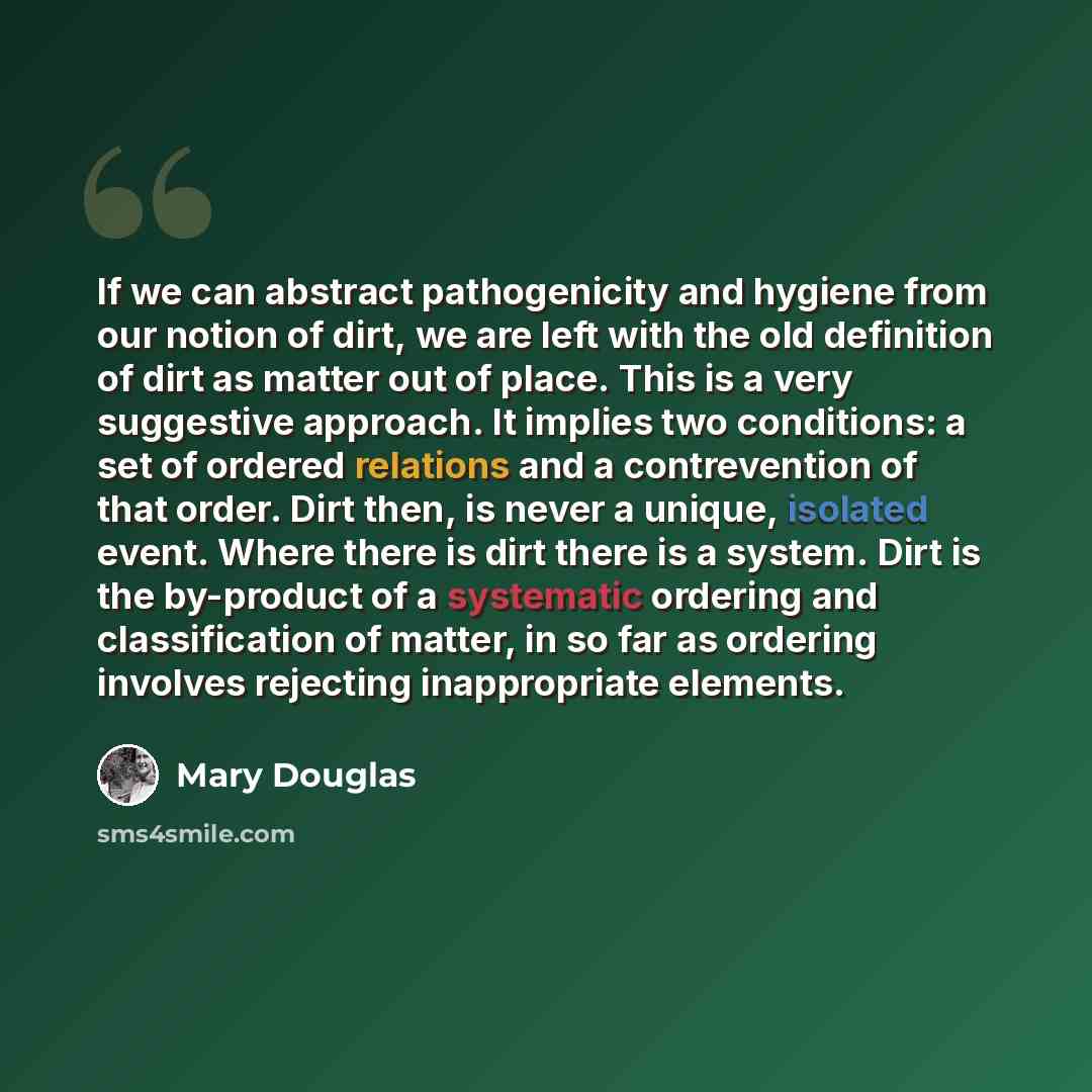 “If we can abstract pathogenicity and hygiene from our notion of dirt, we are left with the old definition of dirt as matter out of place. This is a very suggestive approach. It implies two conditions: a set of ordered relations and a contrevention of that order. Dirt then, is never a unique…” quote by Mary Douglas
