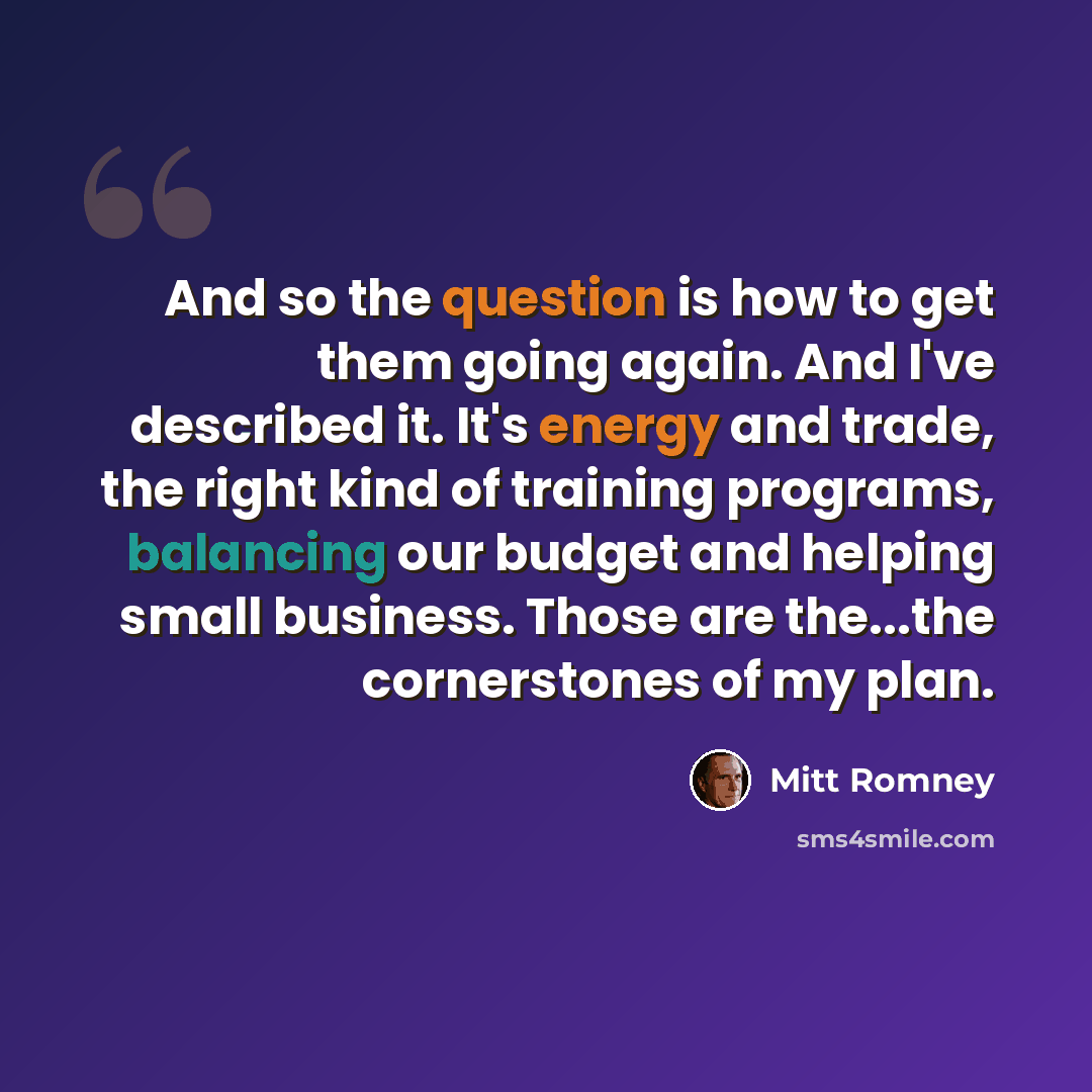 “And so the question is how to get them going again. And I've described it. It's energy and trade, the right kind of training programs, balancing our budget and helping small business. Those are the...the cornerstones of my plan.” quote by Mitt Romney