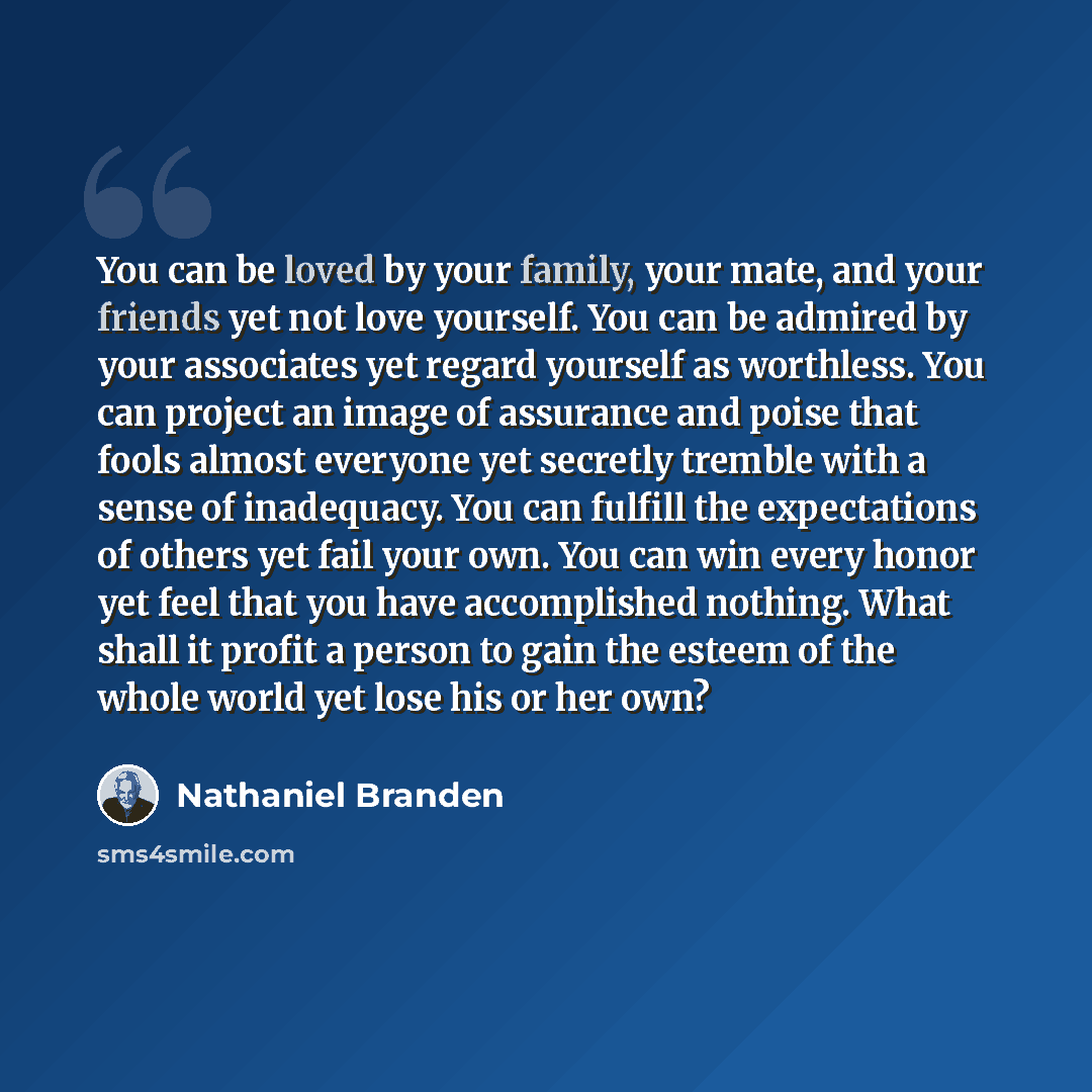“You can be loved by your family, your mate, and your friends yet not love yourself. You can be admired by your associates yet regard yourself as worthless. You can project an image of assurance and poise that fools almost everyone yet secretly tremble with a sense of inadequacy. You can fulfill…” quote by Nathaniel Branden