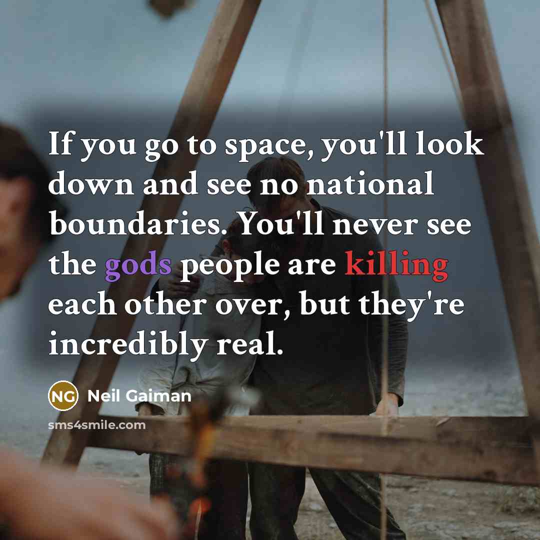 “If you go to space, you'll look down and see no national boundaries. You'll never see the gods people are killing each other over, but they're incredibly real.” quote by Neil Gaiman