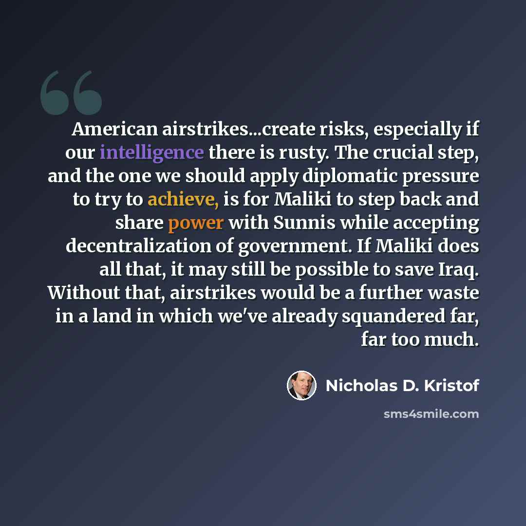 “American airstrikes...create risks, especially if our intelligence there is rusty. The crucial step, and the one we should apply diplomatic pressure to try to achieve, is for Maliki to step back and share power with Sunnis while accepting decentralization of government. If Maliki does all that, it…” quote by Nicholas D. Kristof