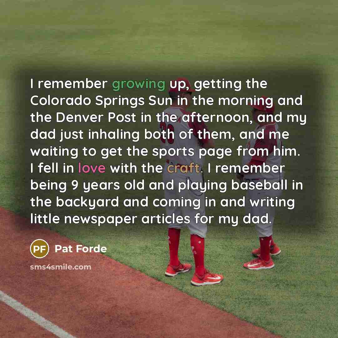“I remember growing up, getting the Colorado Springs Sun in the morning and the Denver Post in the afternoon, and my dad just inhaling both of them, and me waiting to get the sports page from him. I fell in love with the craft. I remember being 9 years old and playing baseball in the backyard and…” quote by Pat Forde