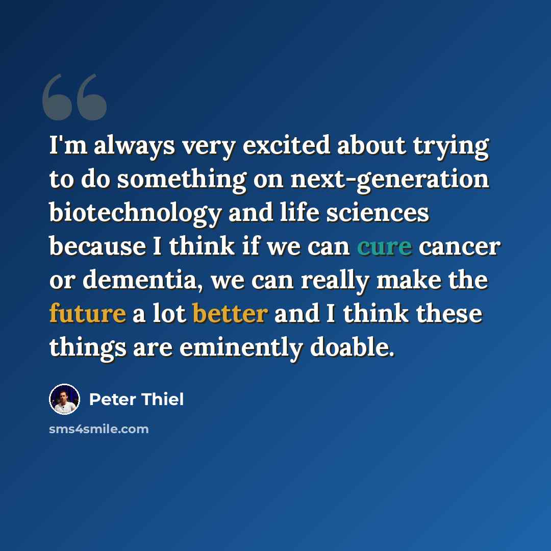 “I'm always very excited about trying to do something on next-generation biotechnology and life sciences because I think if we can cure cancer or dementia, we can really make the future a lot better and I think these things are eminently doable.” quote by Peter Thiel