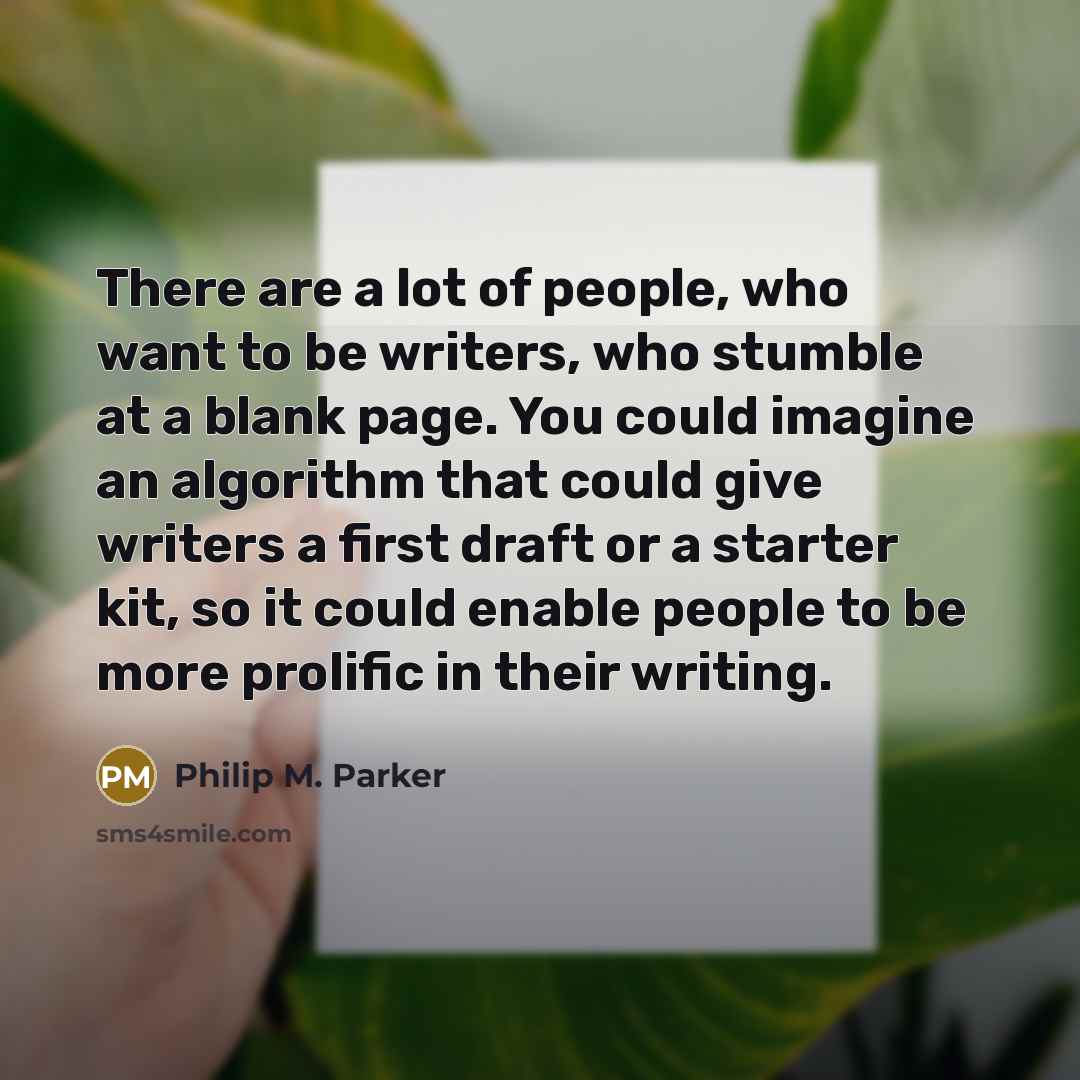 “There are a lot of people, who want to be writers, who stumble at a blank page. You could imagine an algorithm that could give writers a first draft or a starter kit, so it could enable people to be more prolific in their writing.” quote by Philip M. Parker