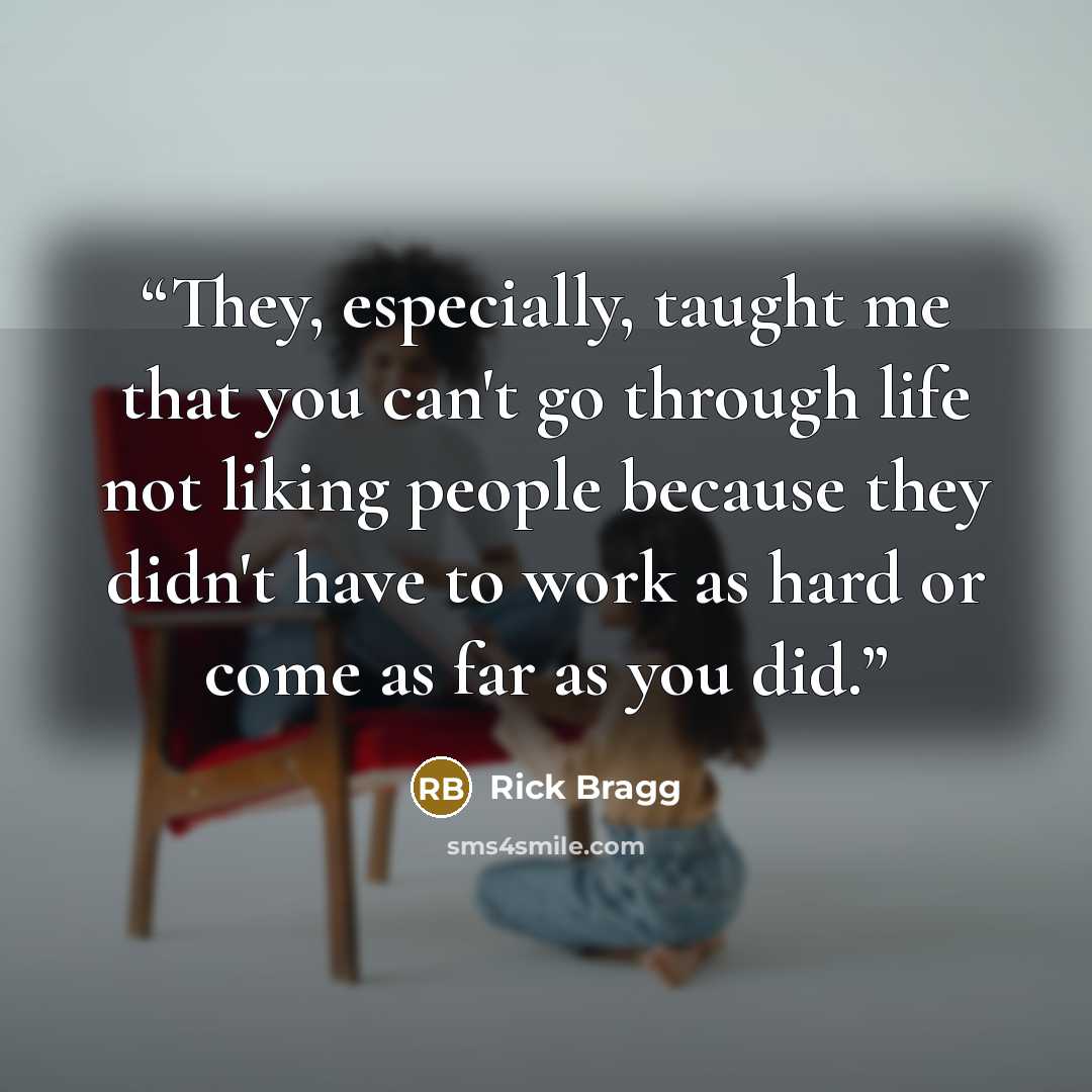 “They, especially, taught me that you can't go through life not liking people because they didn't have to work as hard or come as far as you did.” quote by Rick Bragg