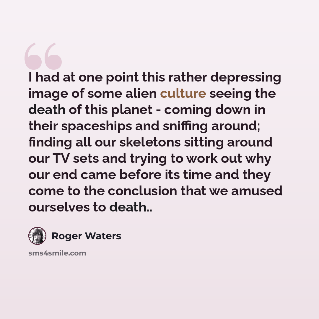 “I had at one point this rather depressing image of some alien culture seeing the death of this planet - coming down in their spaceships and sniffing around; finding all our skeletons sitting around our TV sets and trying to work out why our end came before its time and they come to the conclusion…” quote by Roger Waters