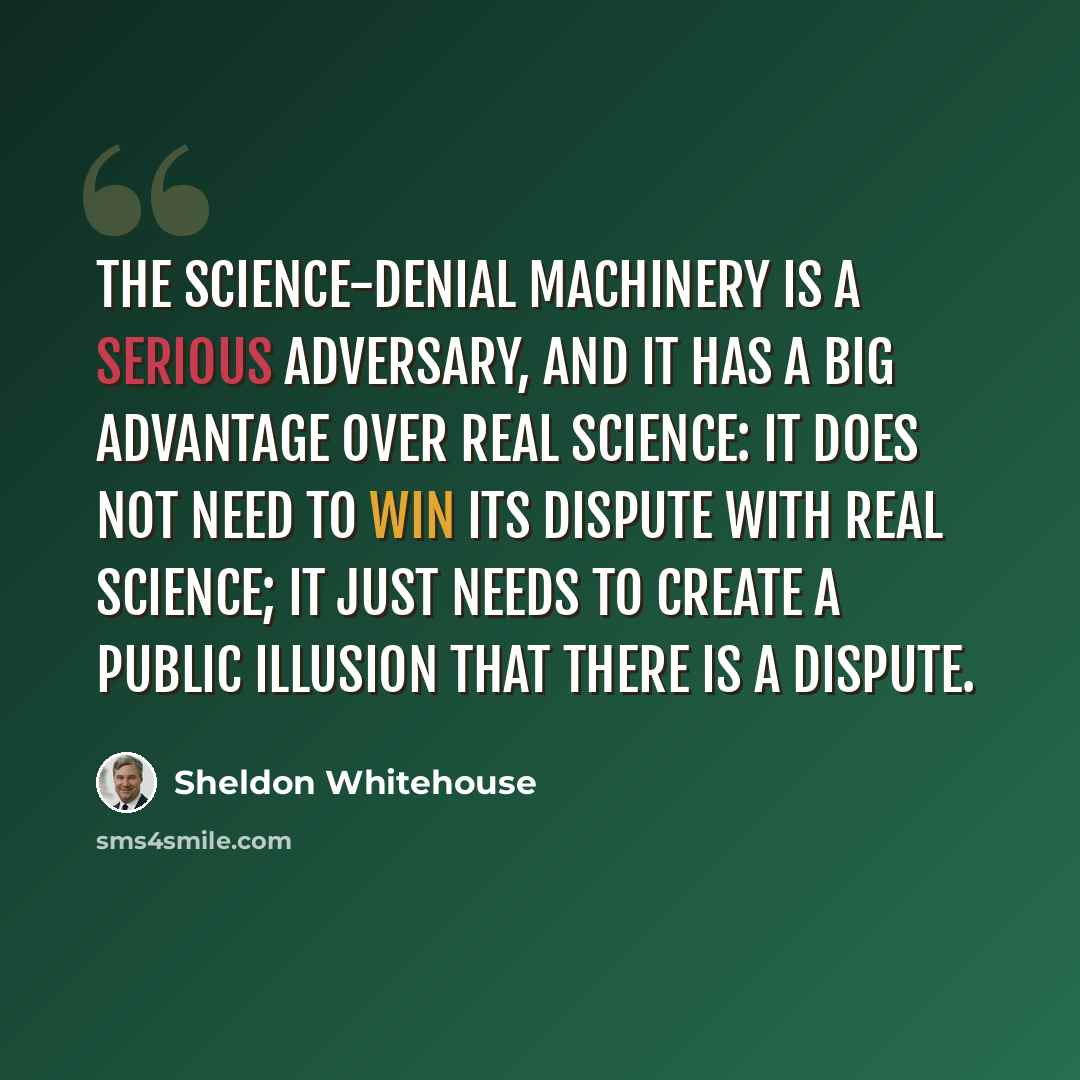 “The science-denial machinery is a serious adversary, and it has a big advantage over real science: it does not need to win its dispute with real science; it just needs to create a public illusion that there is a dispute.” quote by Sheldon Whitehouse