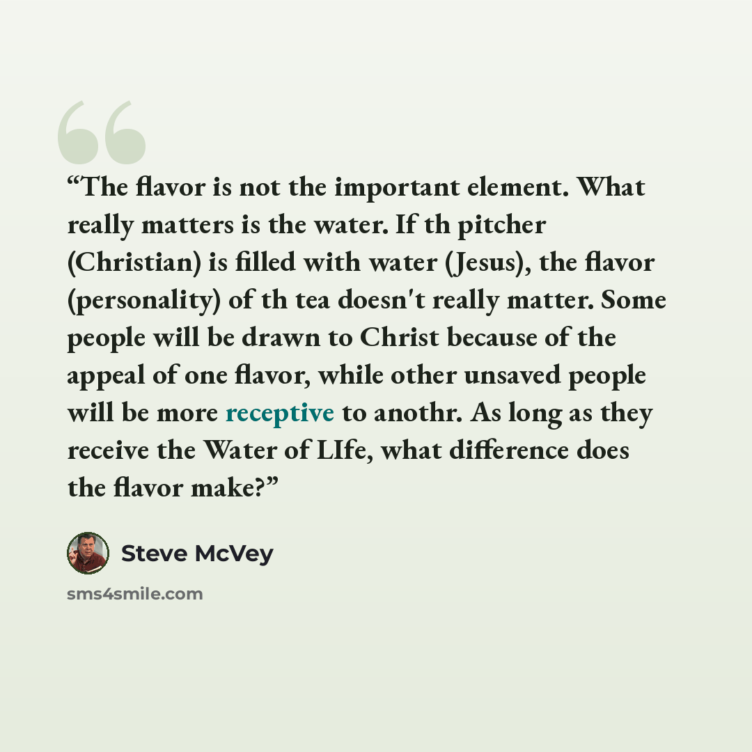 “The flavor is not the important element. What really matters is the water. If th pitcher (Christian) is filled with water (Jesus), the flavor (personality) of th tea doesn't really matter. Some people will be drawn to Christ because of the appeal of one flavor, while other unsaved people will be…” quote by Steve McVey