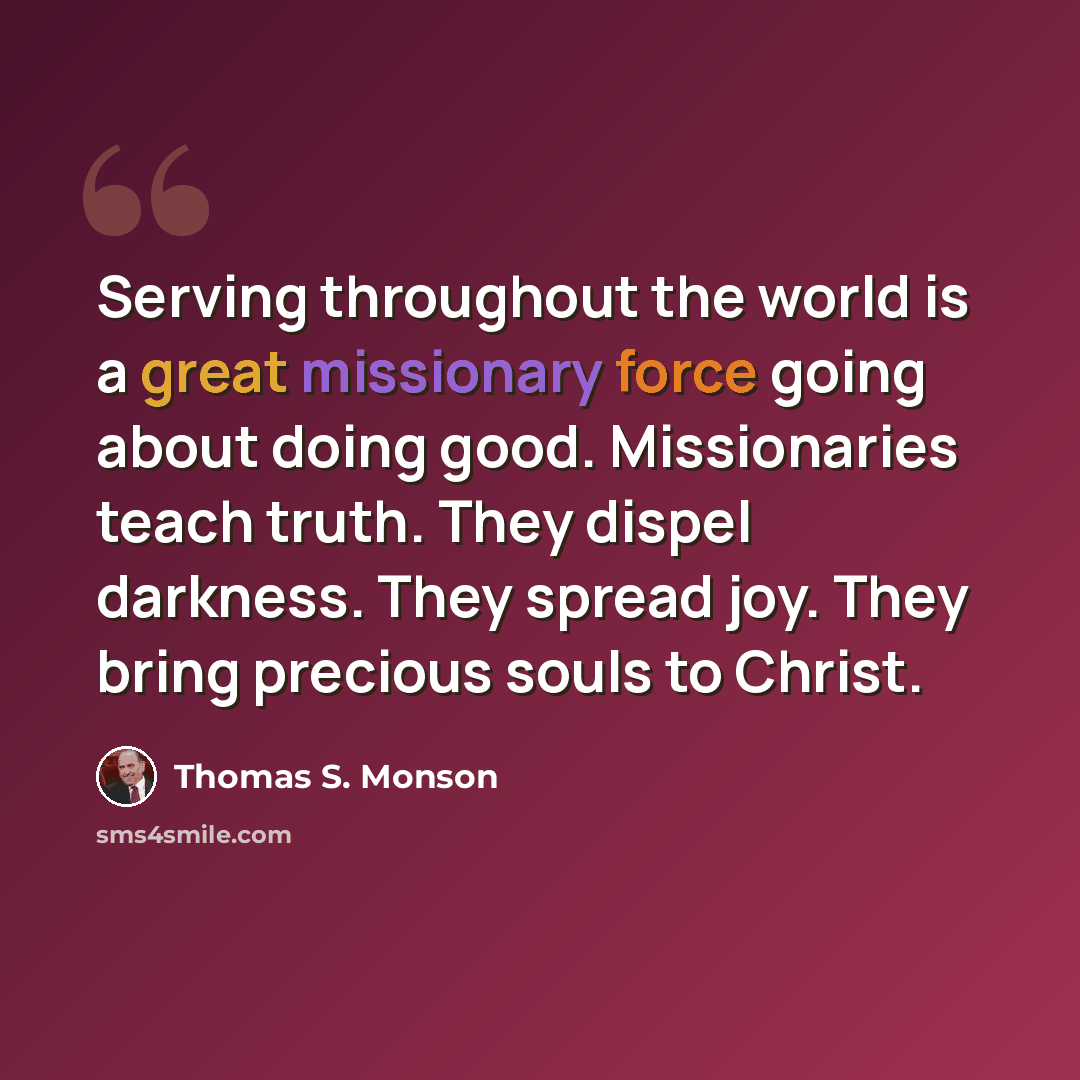 “Serving throughout the world is a great missionary force going about doing good. Missionaries teach truth. They dispel darkness. They spread joy. They bring precious souls to Christ.” quote by Thomas S. Monson