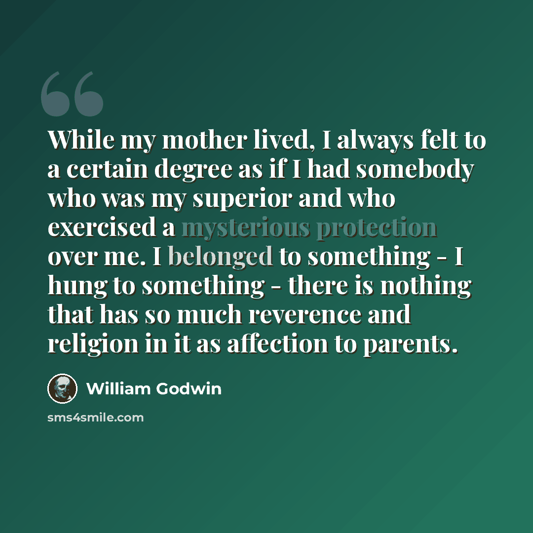“While my mother lived, I always felt to a certain degree as if I had somebody who was my superior and who exercised a mysterious protection over me. I belonged to something - I hung to something - there is nothing that has so much reverence and religion in it as affection to parents.” quote by William Godwin