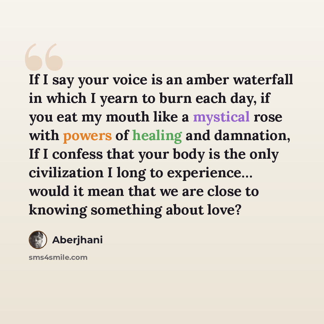 “If I say your voice is an amber waterfall in which I yearn to burn each day, if you eat my mouth like a mystical rose with powers of healing and damnation, If I confess that your body is the only civilization I long to experience… would it mean that we are close to knowing something about love?” quote by Aberjhani