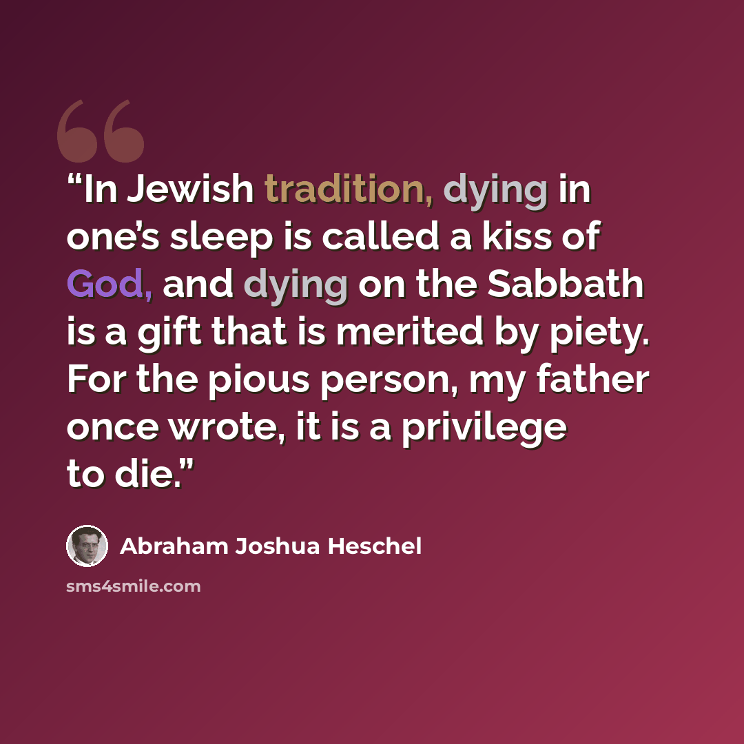 “In Jewish tradition, dying in one’s sleep is called a kiss of God, and dying on the Sabbath is a gift that is merited by piety. For the pious person, my father once wrote, it is a privilege to die.” quote by Abraham Joshua Heschel