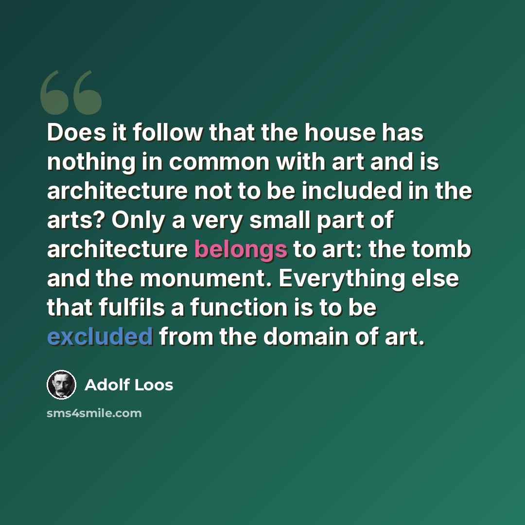 “Does it follow that the house has nothing in common with art and is architecture not to be included in the arts? Only a very small part of architecture belongs to art: the tomb and the monument. Everything else that fulfils a function is to be excluded from the domain of art.” quote by Adolf Loos