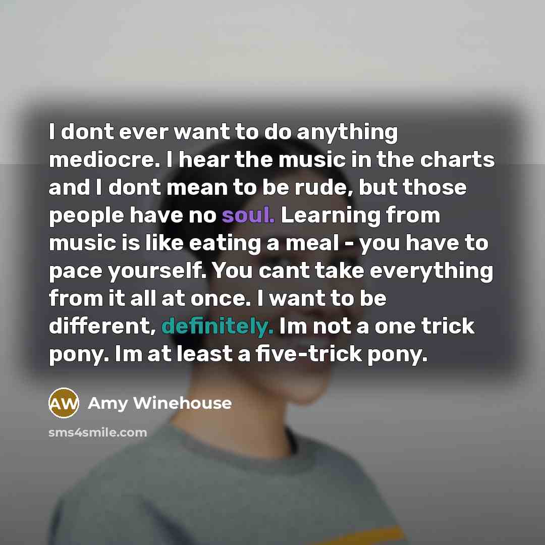 “I dont ever want to do anything mediocre. I hear the music in the charts and I dont mean to be rude, but those people have no soul. Learning from music is like eating a meal - you have to pace yourself. You cant take everything from it all at once. I want to be different, definitely. Im not a one…” quote by Amy Winehouse