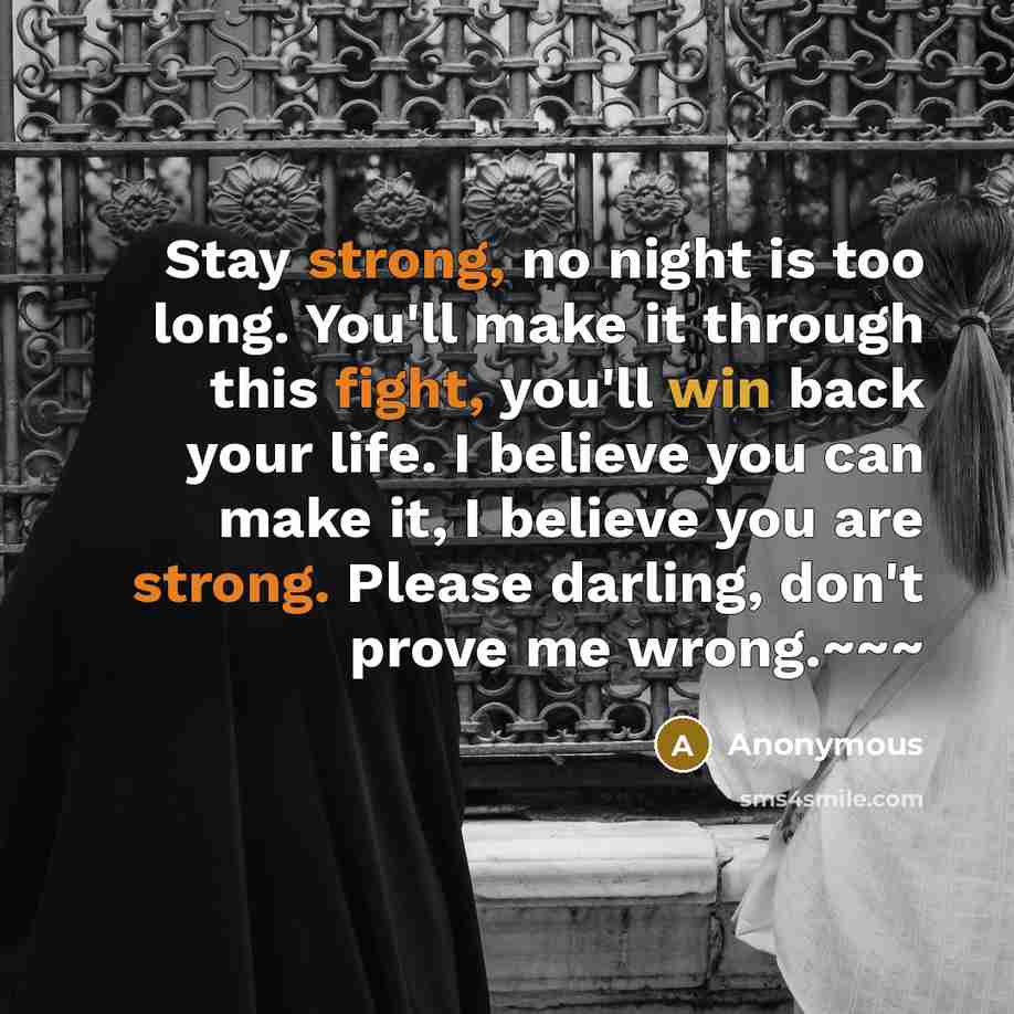“Stay strong, no night is too long. You'll make it through this fight, you'll win back your life. I believe you can make it, I believe you are strong. Please darling, don't prove me wrong.~~~” quote by Anonymous