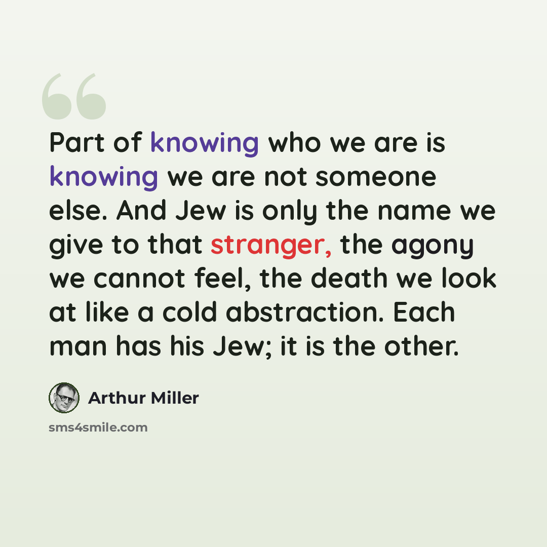 “Part of knowing who we are is knowing we are not someone else. And Jew is only the name we give to that stranger, the agony we cannot feel, the death we look at like a cold abstraction. Each man has his Jew; it is the other.” quote by Arthur Miller
