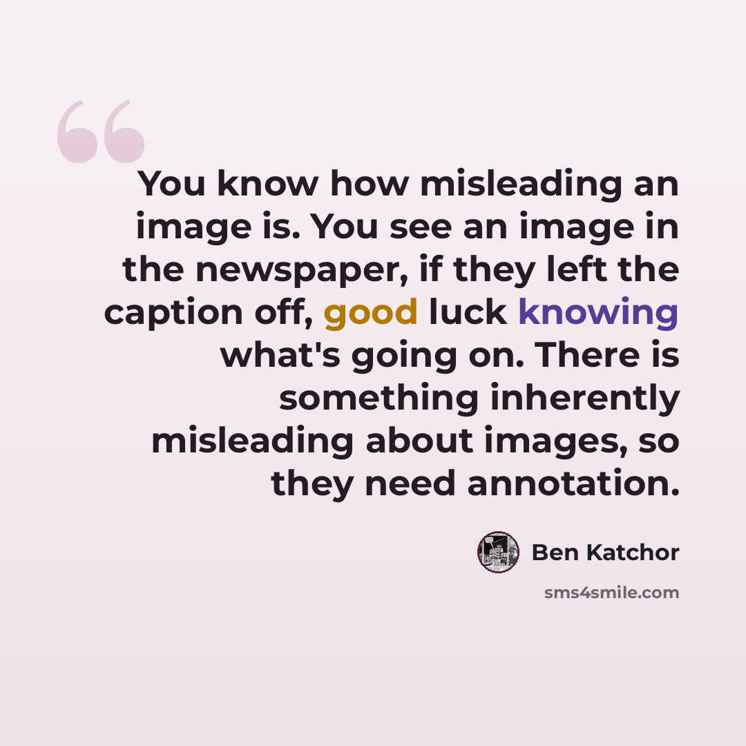 “You know how misleading an image is. You see an image in the newspaper, if they left the caption off, good luck knowing what's going on. There is something inherently misleading about images, so they need annotation.” quote by Ben Katchor