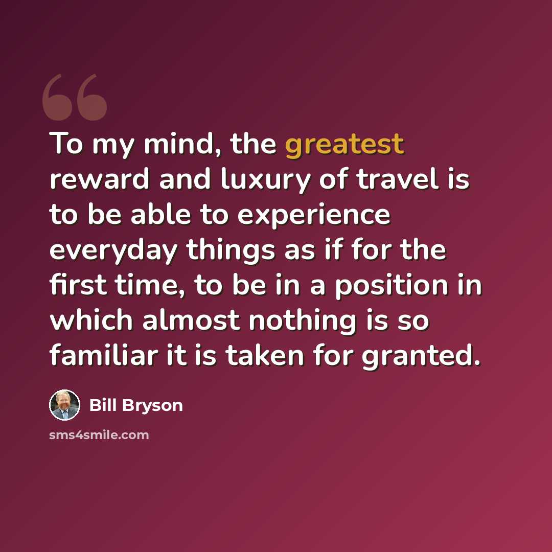 “To my mind, the greatest reward and luxury of travel is to be able to experience everyday things as if for the first time, to be in a position in which almost nothing is so familiar it is taken for granted.” quote by Bill Bryson