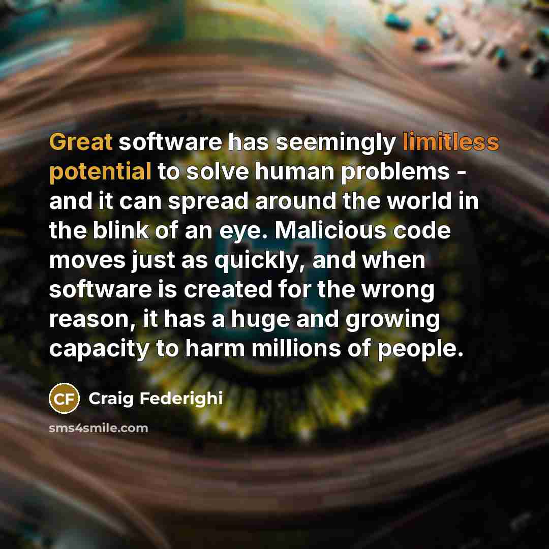 “Great software has seemingly limitless potential to solve human problems - and it can spread around the world in the blink of an eye. Malicious code moves just as quickly, and when software is created for the wrong reason, it has a huge and growing capacity to harm millions of people.” quote by Craig Federighi