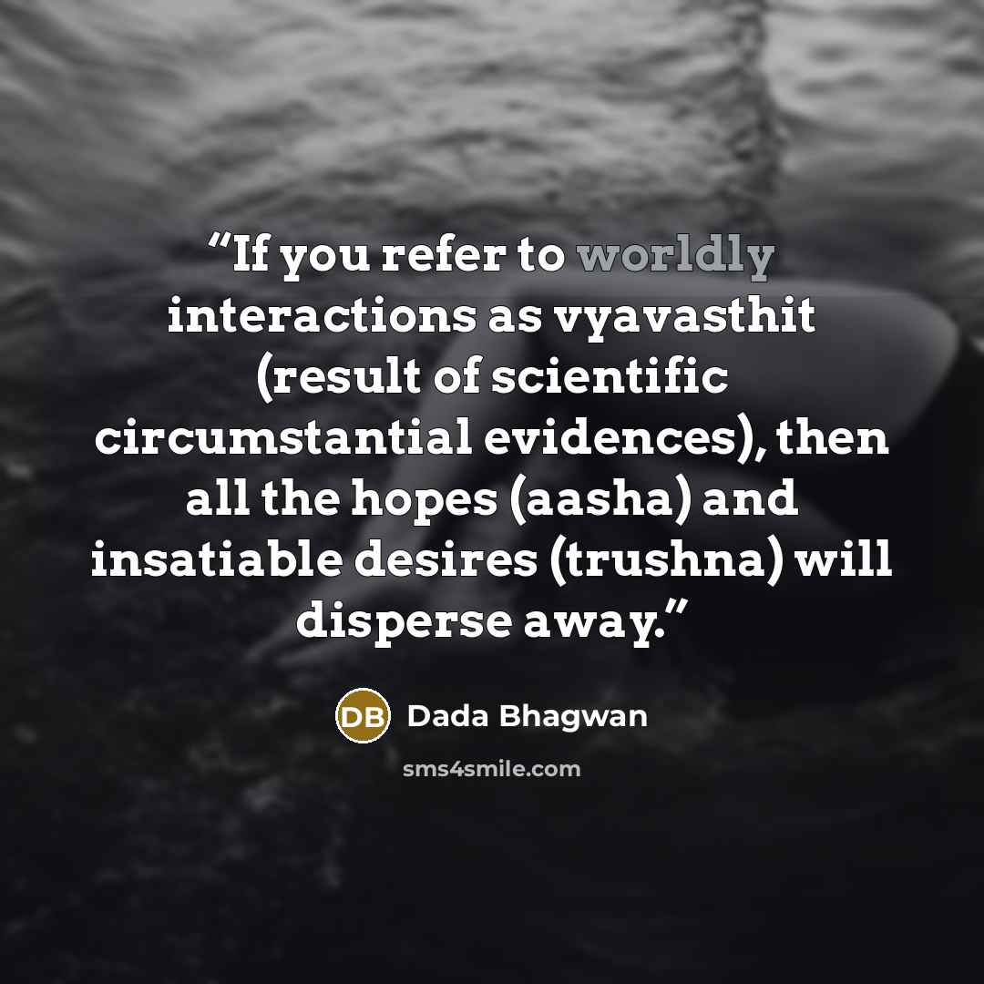 “If you refer to worldly interactions as vyavasthit (result of scientific circumstantial evidences), then all the hopes (aasha) and insatiable desires (trushna) will disperse away.” quote by Dada Bhagwan
