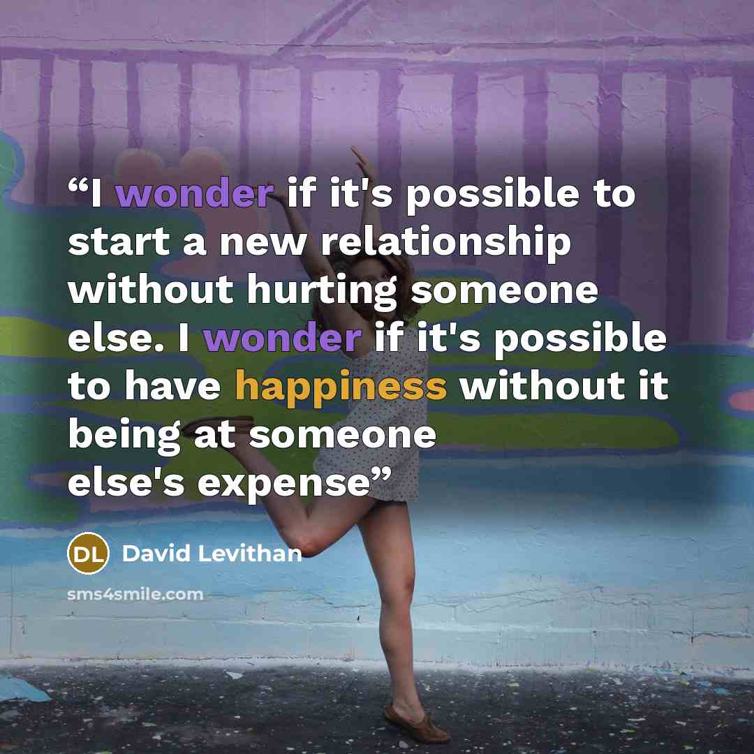 “I wonder if it's possible to start a new relationship without hurting someone else. I wonder if it's possible to have happiness without it being at someone else's expense” quote by David Levithan