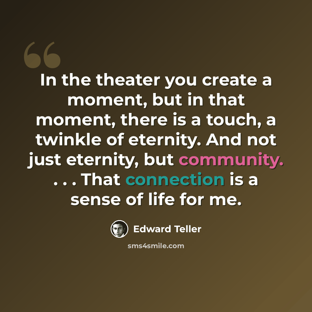 “In the theater you create a moment, but in that moment, there is a touch, a twinkle of eternity. And not just eternity, but community. . . . That connection is a sense of life for me.” quote by Edward Teller