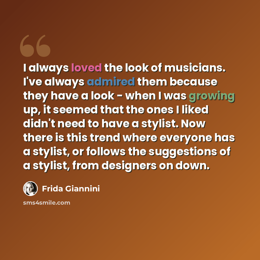 “I always loved the look of musicians. I've always admired them because they have a look - when I was growing up, it seemed that the ones I liked didn't need to have a stylist. Now there is this trend where everyone has a stylist, or follows the suggestions of a stylist, from designers on down.” quote by Frida Giannini
