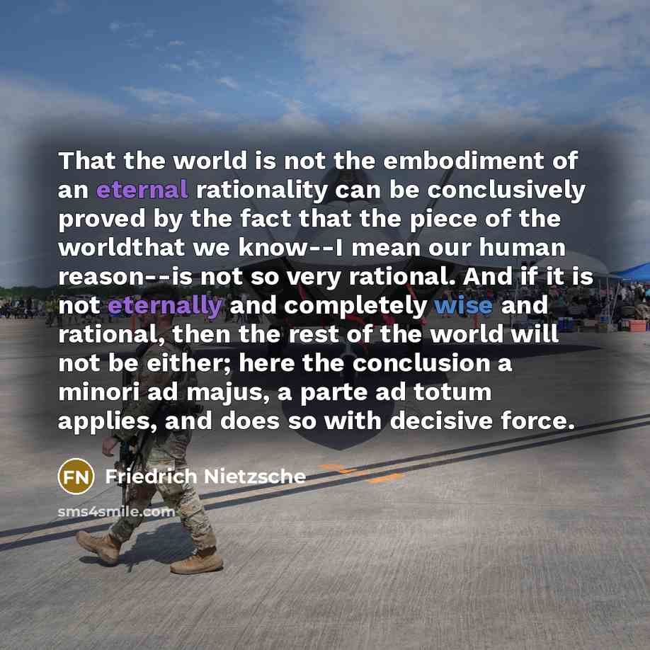 “That the world is not the embodiment of an eternal rationality can be conclusively proved by the fact that the piece of the worldthat we know--I mean our human reason--is not so very rational. And if it is not eternally and completely wise and rational, then the rest of the world will not be…” quote by Friedrich Nietzsche