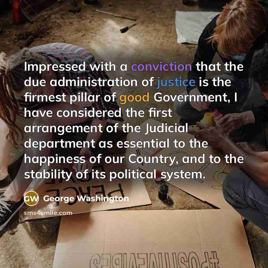 “Impressed with a conviction that the due administration of justice is the firmest pillar of good Government, I have considered the first arrangement of the Judicial department as essential to the happiness of our Country, and to the stability of its political system.” quote by George Washington