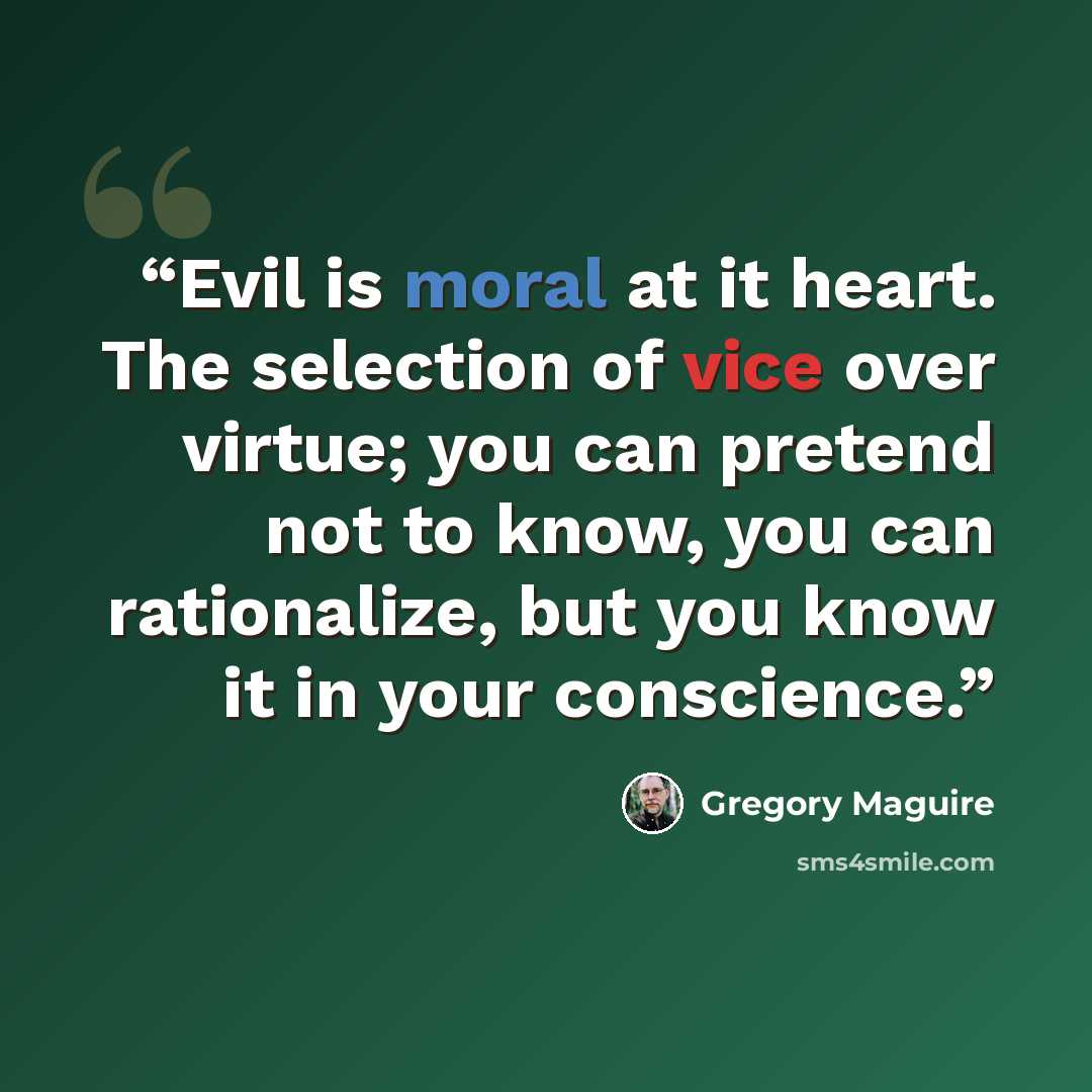 “Evil is moral at it heart. The selection of vice over virtue; you can pretend not to know, you can rationalize, but you know it in your conscience.” quote by Gregory Maguire