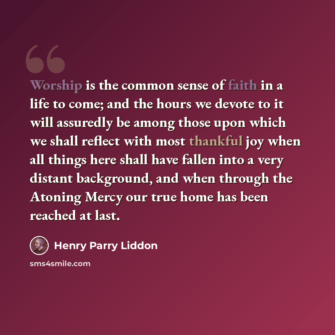 “Worship is the common sense of faith in a life to come; and the hours we devote to it will assuredly be among those upon which we shall reflect with most thankful joy when all things here shall have fallen into a very distant background, and when through the Atoning Mercy our true home has been…” quote by Henry Parry Liddon