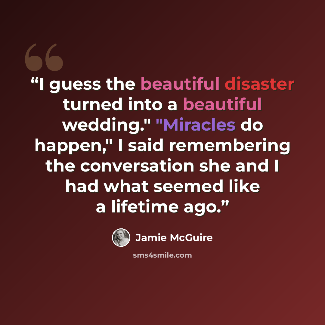 “I guess the beautiful disaster turned into a beautiful wedding." "Miracles do happen," I said remembering the conversation she and I had what seemed like a lifetime ago.” quote by Jamie McGuire