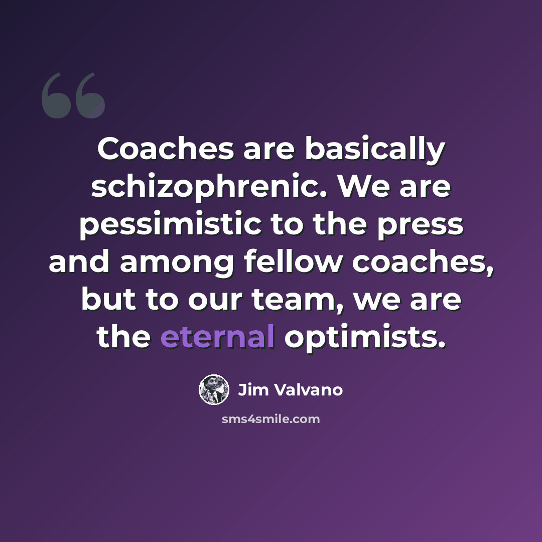 “Coaches are basically schizophrenic. We are pessimistic to the press and among fellow coaches, but to our team, we are the eternal optimists.” quote by Jim Valvano