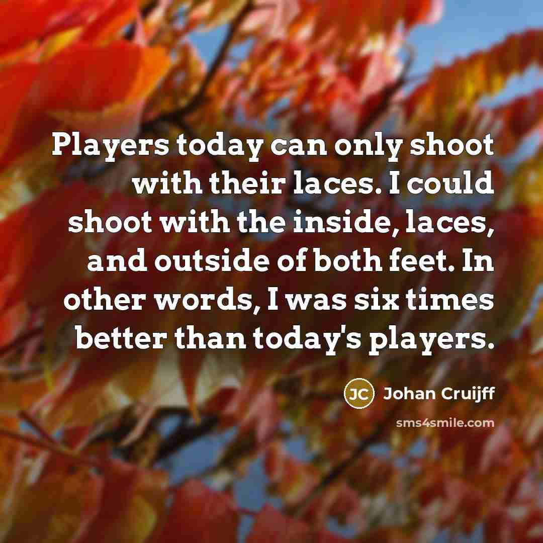“Players today can only shoot with their laces. I could shoot with the inside, laces, and outside of both feet. In other words, I was six times better than today's players.” quote by Johan Cruijff