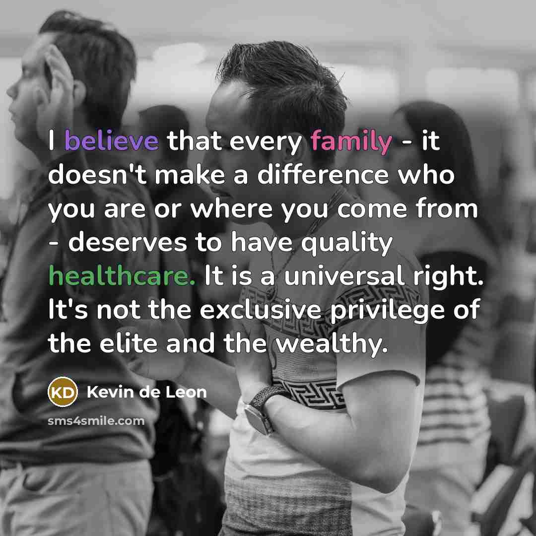 “I believe that every family - it doesn't make a difference who you are or where you come from - deserves to have quality healthcare. It is a universal right. It's not the exclusive privilege of the elite and the wealthy.” quote by Kevin de Leon