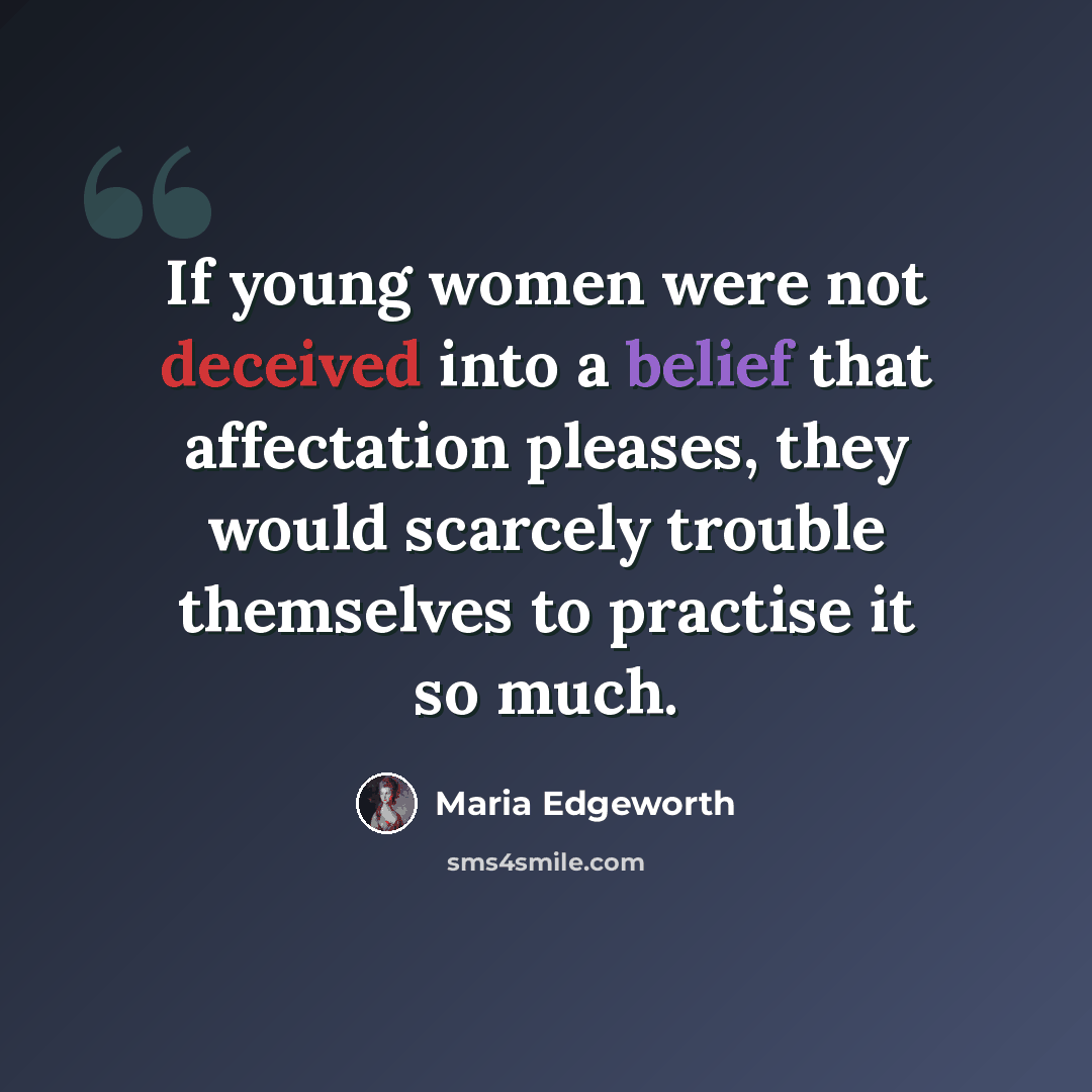 “If young women were not deceived into a belief that affectation pleases, they would scarcely trouble themselves to practise it so much.” quote by Maria Edgeworth