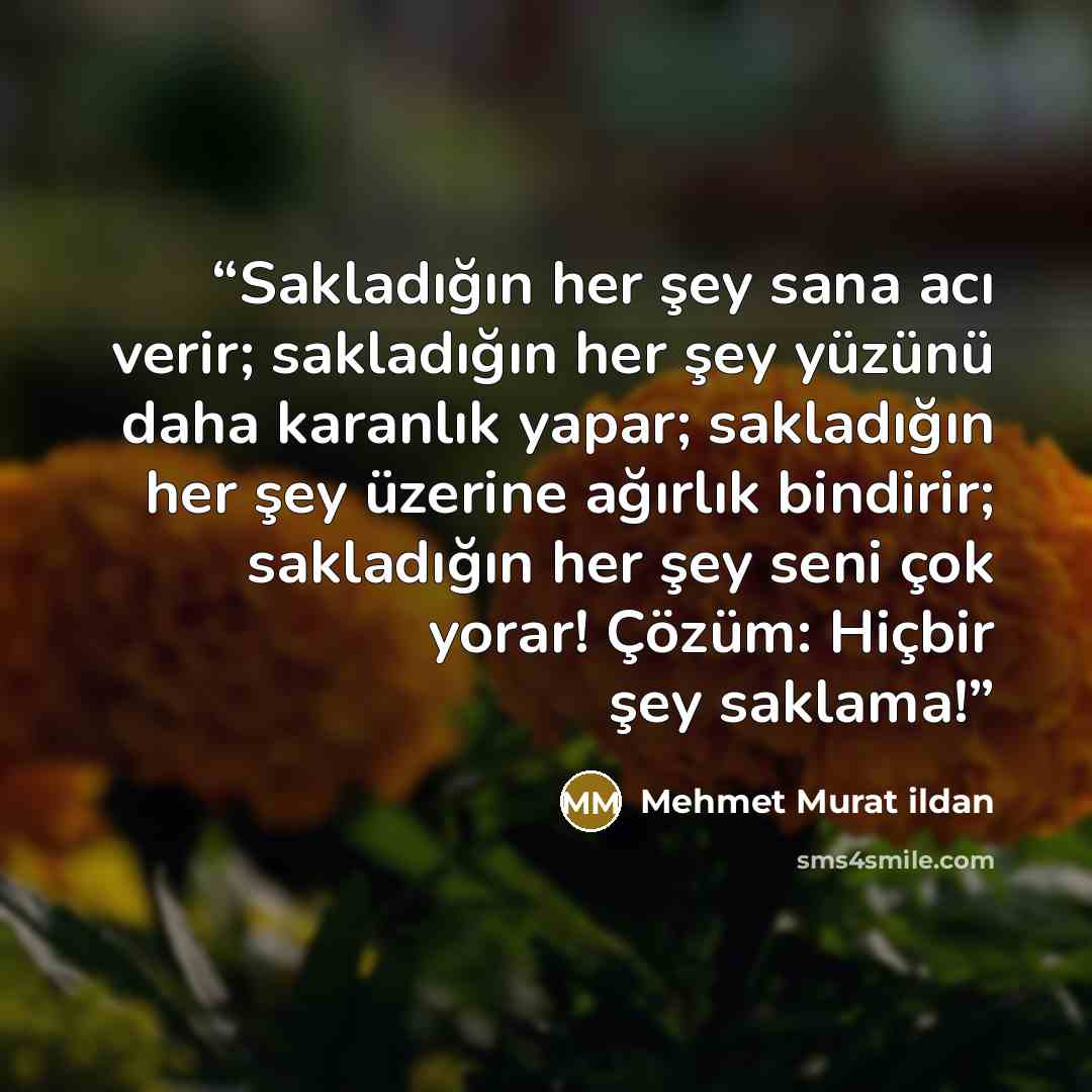 “Sakladığın her şey sana acı verir; sakladığın her şey yüzünü daha karanlık yapar; sakladığın her şey üzerine ağırlık bindirir; sakladığın her şey seni çok yorar! Çözüm: Hiçbir şey saklama!” quote by Mehmet Murat ildan