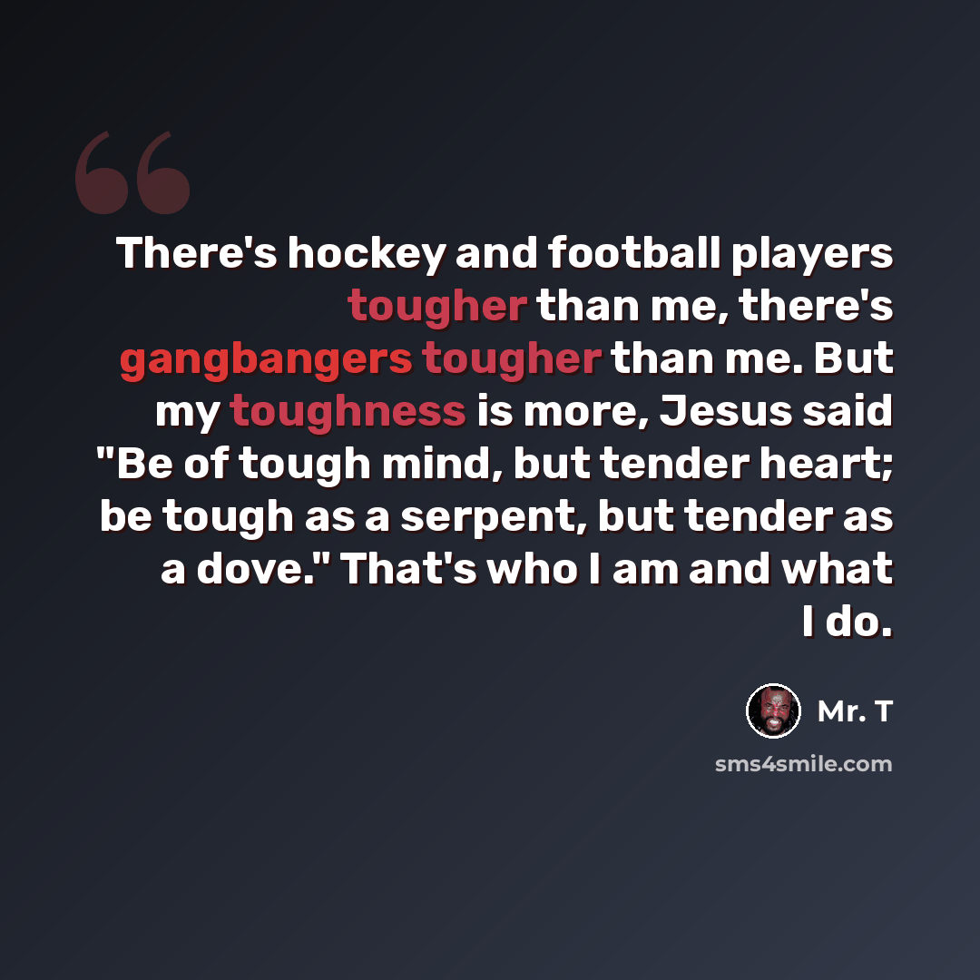 “There's hockey and football players tougher than me, there's gangbangers tougher than me. But my toughness is more, Jesus said "Be of tough mind, but tender heart; be tough as a serpent, but tender as a dove." That's who I am and what I do.” quote by Mr. T