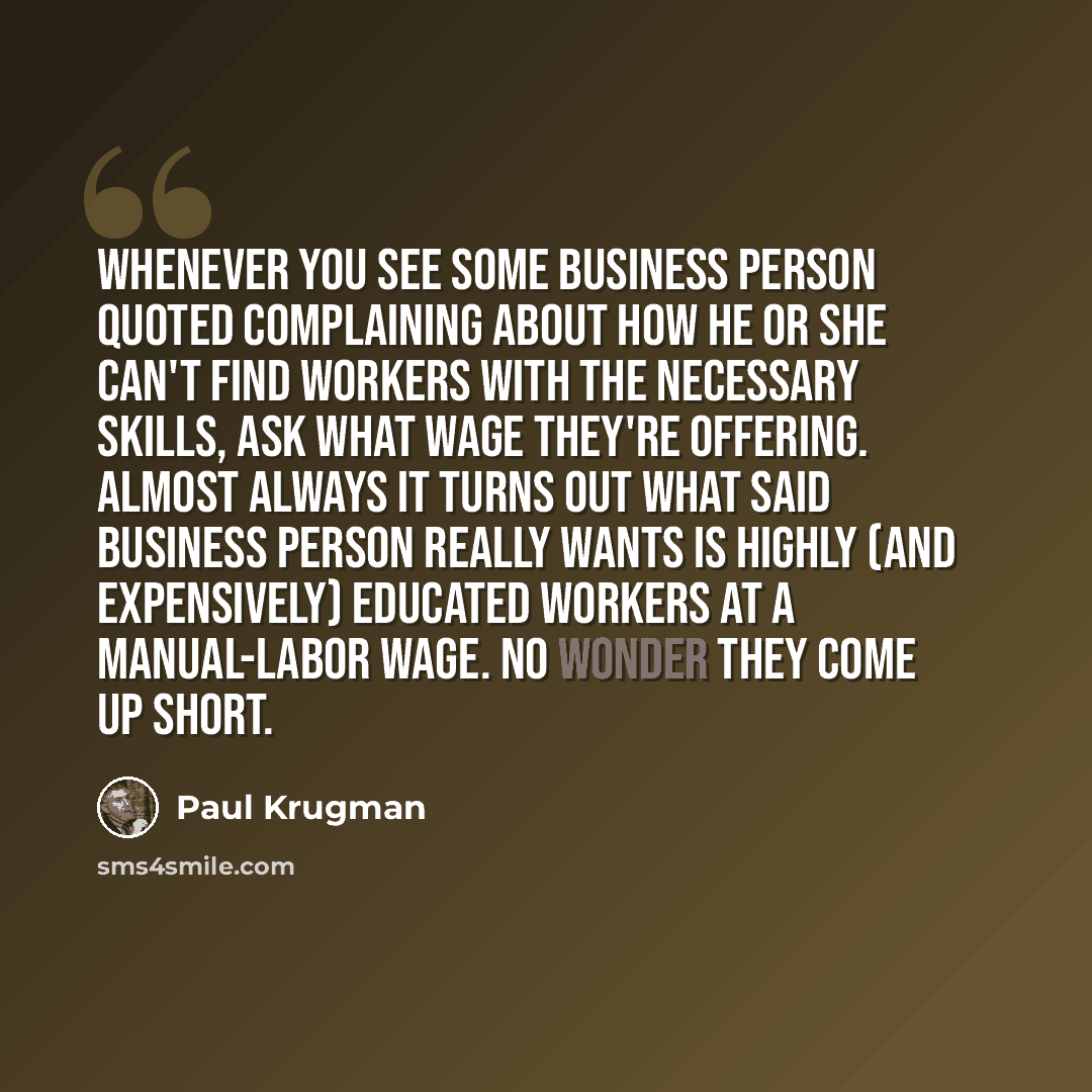 “Whenever you see some business person quoted complaining about how he or she can't find workers with the necessary skills, ask what wage they're offering. Almost always it turns out what said business person really wants is highly (and expensively) educated workers at a manual-labor wage. No…” quote by Paul Krugman