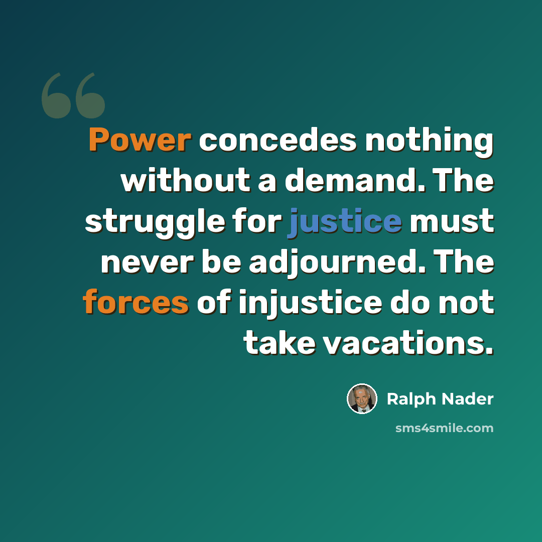 “Power concedes nothing without a demand. The struggle for justice must never be adjourned. The forces of injustice do not take vacations.” quote by Ralph Nader