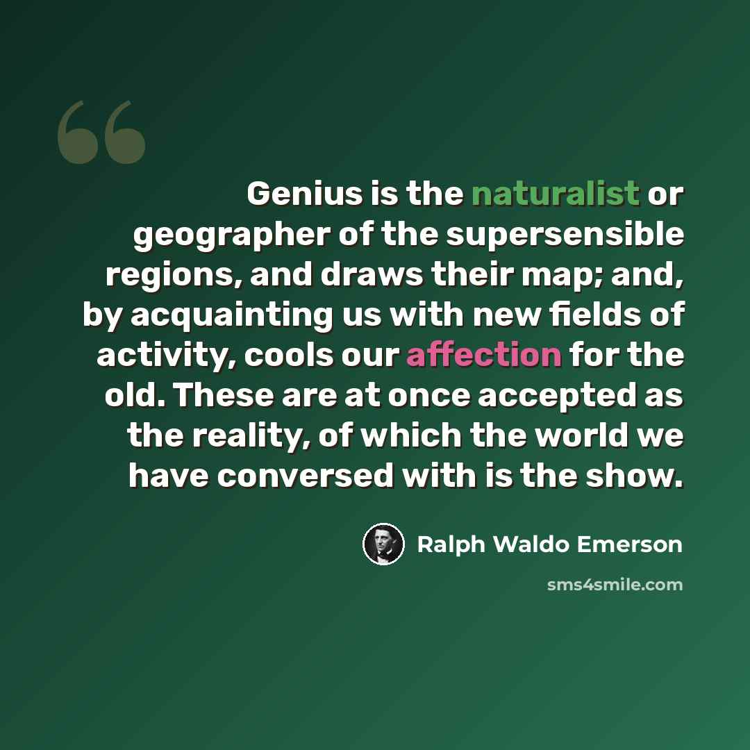 “Genius is the naturalist or geographer of the supersensible regions, and draws their map; and, by acquainting us with new fields of activity, cools our affection for the old. These are at once accepted as the reality, of which the world we have conversed with is the show.” quote by Ralph Waldo Emerson