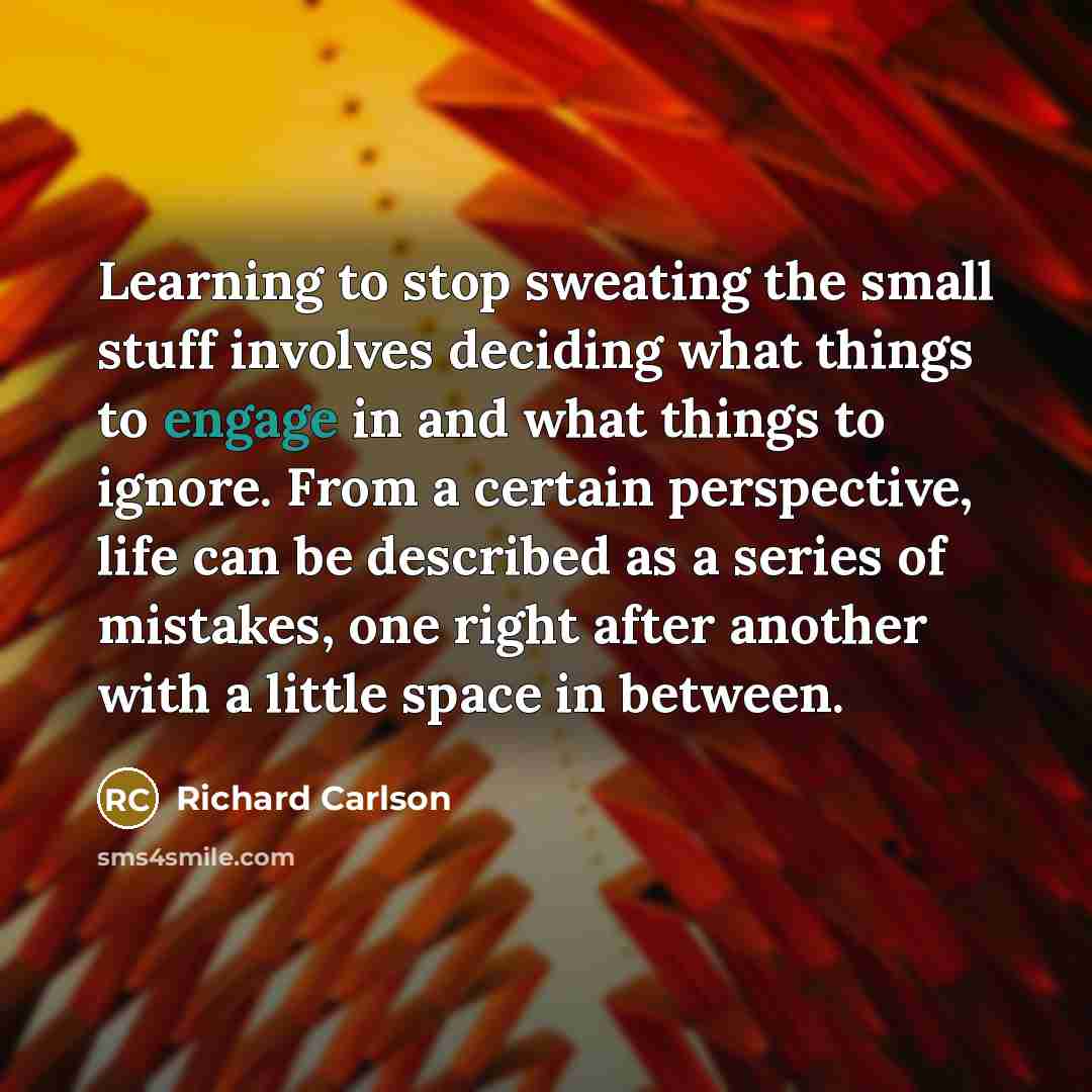 “Learning to stop sweating the small stuff involves deciding what things to engage in and what things to ignore. From a certain perspective, life can be described as a series of mistakes, one right after another with a little space in between.” quote by Richard Carlson