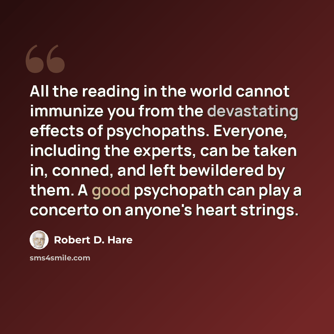 “All the reading in the world cannot immunize you from the devastating effects of psychopaths. Everyone, including the experts, can be taken in, conned, and left bewildered by them. A good psychopath can play a concerto on anyone's heart strings.” quote by Robert D. Hare