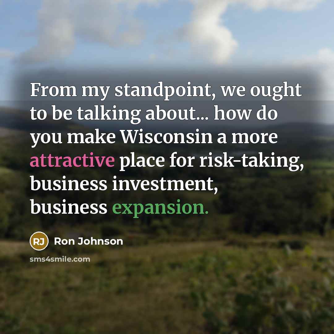 “From my standpoint, we ought to be talking about... how do you make Wisconsin a more attractive place for risk-taking, business investment, business expansion.” quote by Ron Johnson