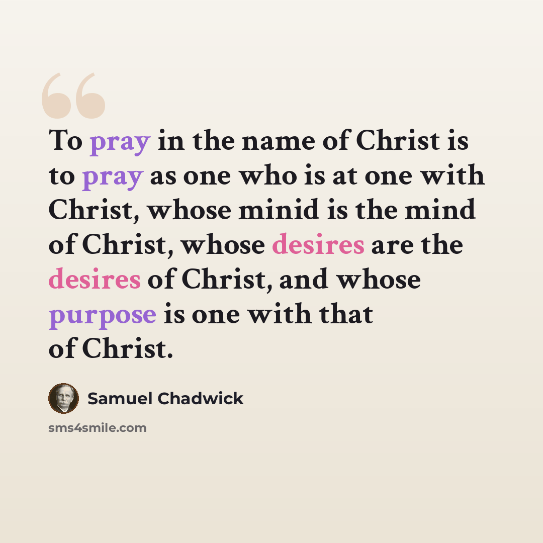“To pray in the name of Christ is to pray as one who is at one with Christ, whose minid is the mind of Christ, whose desires are the desires of Christ, and whose purpose is one with that of Christ.” quote by Samuel Chadwick